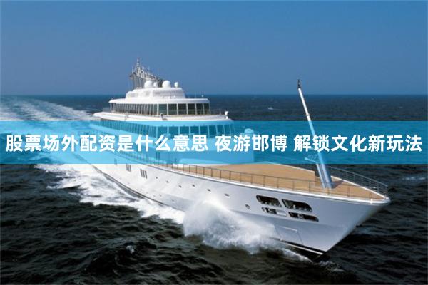 股票场外配资是什么意思 夜游邯博 解锁文化新玩法