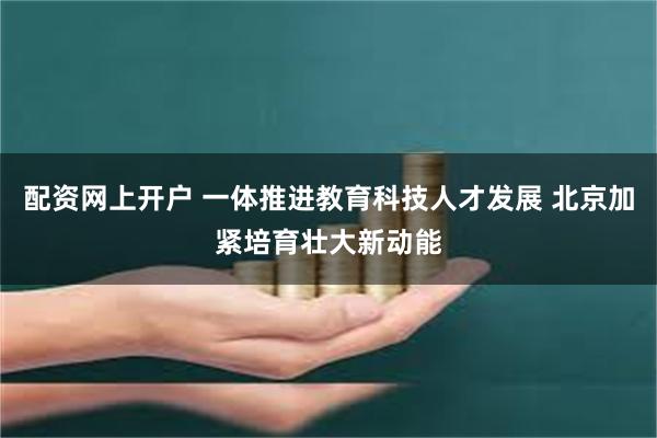 配资网上开户 一体推进教育科技人才发展 北京加紧培育壮大新动能