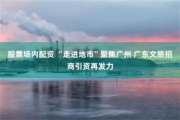 股票场内配资 “走进地市”聚焦广州 广东文旅招商引资再发力