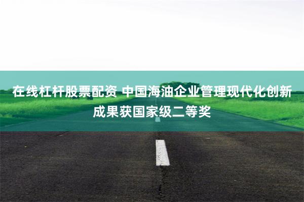 在线杠杆股票配资 中国海油企业管理现代化创新成果获国家级二等奖