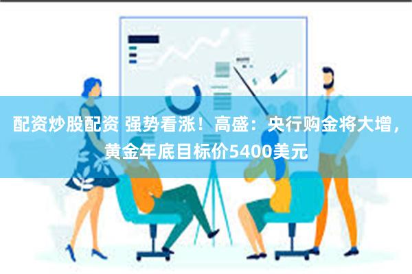 配资炒股配资 强势看涨！高盛：央行购金将大增，黄金年底目标价5400美元