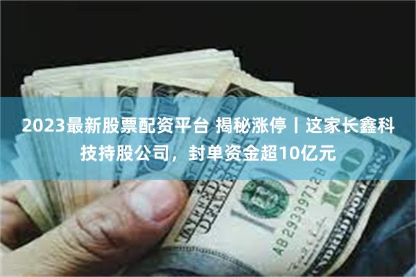 2023最新股票配资平台 揭秘涨停丨这家长鑫科技持股公司,封单资金超10亿元