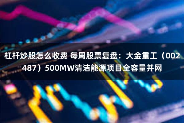 杠杆炒股怎么收费 每周股票复盘：大金重工（002487）500MW清洁能源项目全容量并网