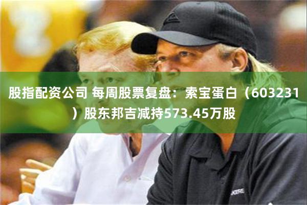 股指配资公司 每周股票复盘：索宝蛋白（603231）股东邦吉减持573.45万股