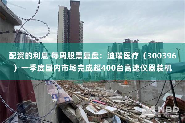 配资的利息 每周股票复盘：迪瑞医疗（300396）一季度国内市场完成超400台高速仪器装机