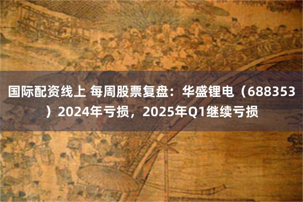 国际配资线上 每周股票复盘：华盛锂电（688353）2024年亏损，2025年Q1继续亏损