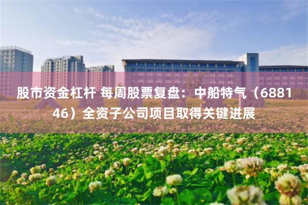 股市资金杠杆 每周股票复盘：中船特气（688146）全资子公司项目取得关键进展