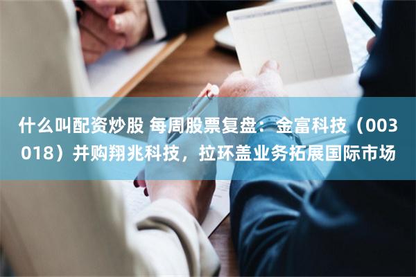什么叫配资炒股 每周股票复盘：金富科技（003018）并购翔兆科技，拉环盖业务拓展国际市场