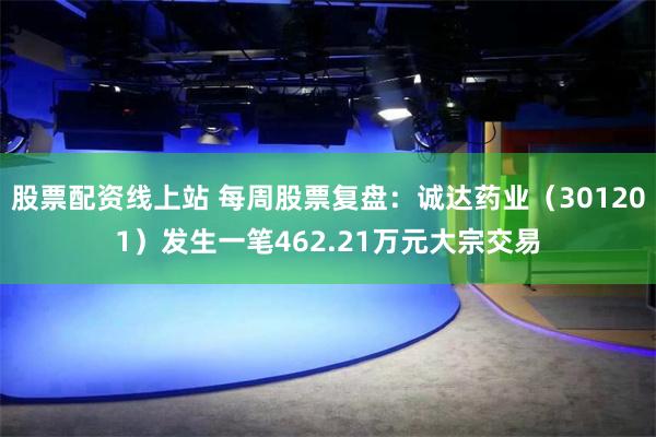 股票配资线上站 每周股票复盘：诚达药业（301201）发生一笔462.21万元大宗交易