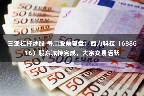 三亚杠杆炒股 每周股票复盘:西力科技(688616)股东减持完成,大宗交易活跃