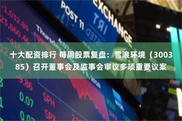 十大配资排行 每周股票复盘：雪浪环境（300385）召开董事会及监事会审议多项重要议案
