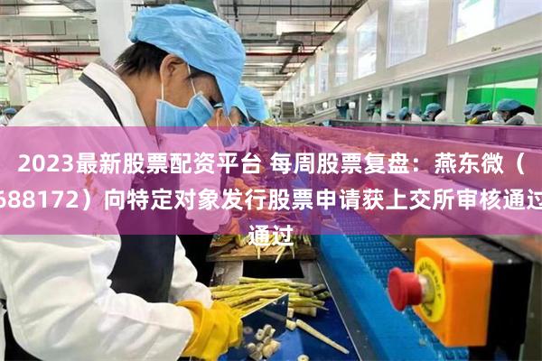 2023最新股票配资平台 每周股票复盘：燕东微（688172）向特定对象发行股票申请获上交所审核通过