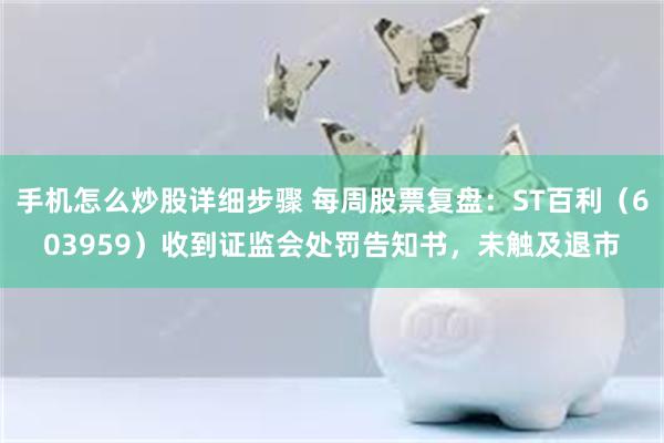 手机怎么炒股详细步骤 每周股票复盘：ST百利（603959）收到证监会处罚告知书，未触及退市
