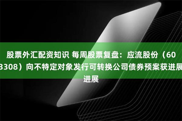 股票外汇配资知识 每周股票复盘：应流股份（603308）向不特定对象发行可转换公司债券预案获进展