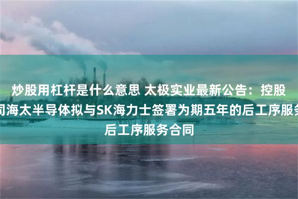 炒股用杠杆是什么意思 太极实业最新公告：控股子公司海太半导体拟与SK海力士签署为期五年的后工序服务合同