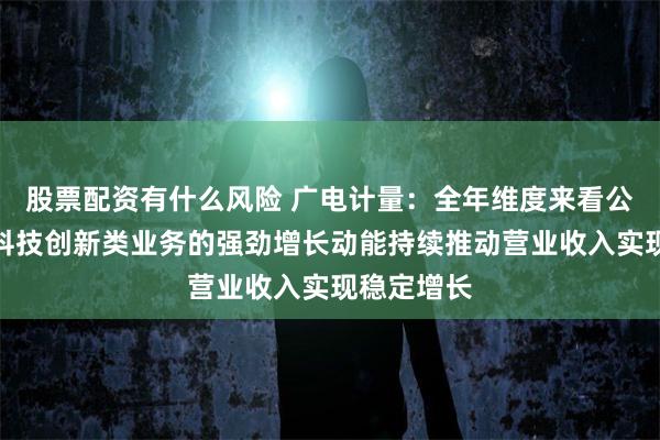 股票配资有什么风险 广电计量：全年维度来看公司将依托科技创新类业务的强劲增长动能持续推动营业收入实现稳定增长