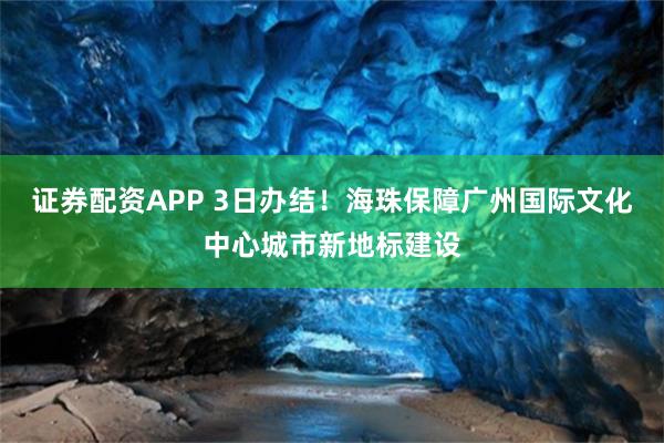 证券配资APP 3日办结!海珠保障广州国际文化中心城市新地标建设