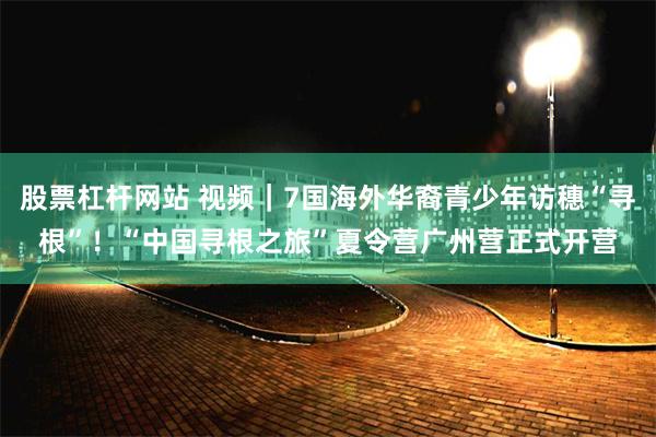 股票杠杆网站 视频｜7国海外华裔青少年访穗“寻根”！“中国寻根之旅”夏令营广州营正式开营