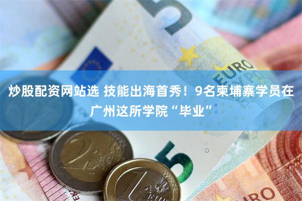 炒股配资网站选 技能出海首秀！9名柬埔寨学员在广州这所学院“毕业”