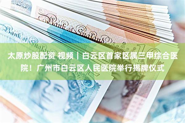 太原炒股配资 视频｜白云区首家区属三甲综合医院！广州市白云区人民医院举行揭牌仪式