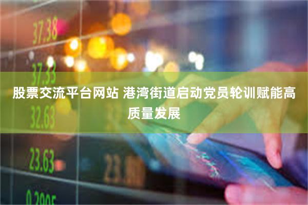 股票交流平台网站 港湾街道启动党员轮训赋能高质量发展