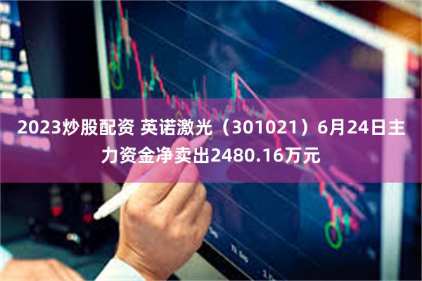 2023炒股配资 英诺激光（301021）6月24日主力资金净卖出2480.16万元