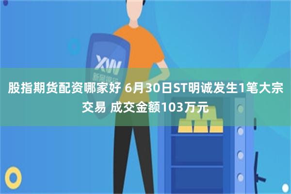 股指期货配资哪家好 6月30日ST明诚发生1笔大宗交易 成交金额103万元