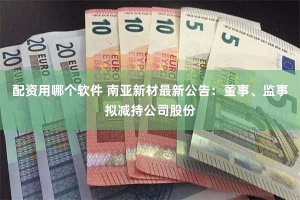 配资用哪个软件 南亚新材最新公告：董事、监事拟减持公司股份