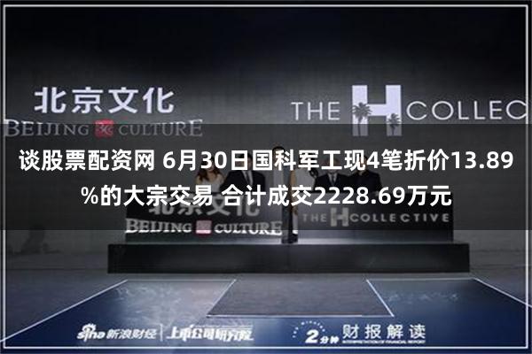 谈股票配资网 6月30日国科军工现4笔折价13.89%的大宗交易 合计成交2228.69万元