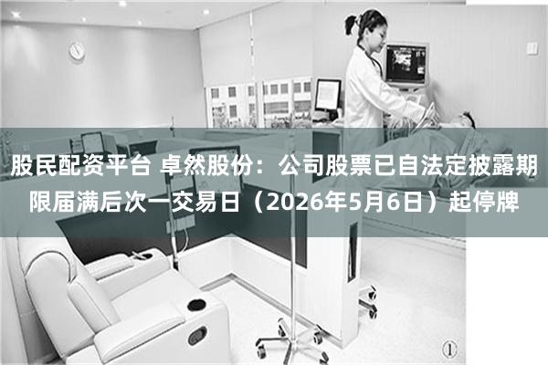 股民配资平台 卓然股份：公司股票已自法定披露期限届满后次一交易日（2026年5月6日）起停牌