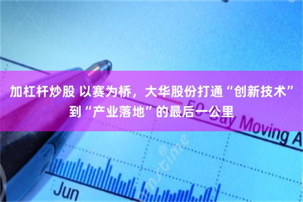 加杠杆炒股 以赛为桥，大华股份打通“创新技术”到“产业落地”的最后一公里