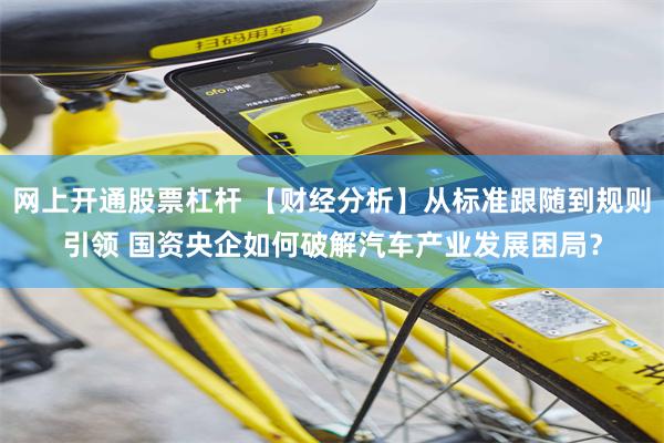 网上开通股票杠杆 【财经分析】从标准跟随到规则引领 国资央企如何破解汽车产业发展困局？