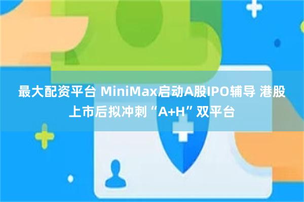 最大配资平台 MiniMax启动A股IPO辅导 港股上市后拟冲刺“A+H”双平台
