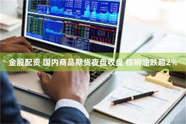 金股配资 国内商品期货夜盘收盘 棕榈油跌超2%