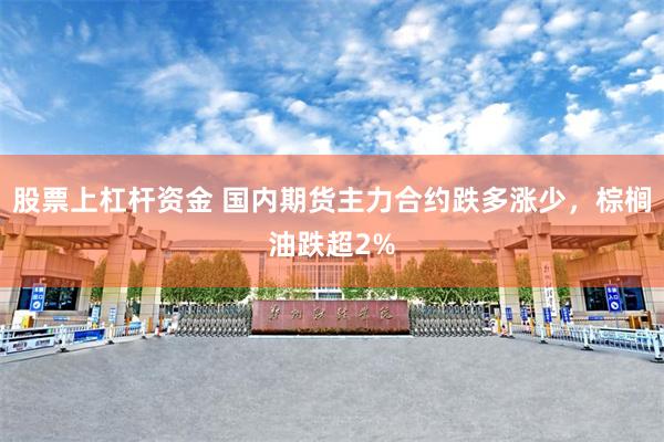 股票上杠杆资金 国内期货主力合约跌多涨少，棕榈油跌超2%