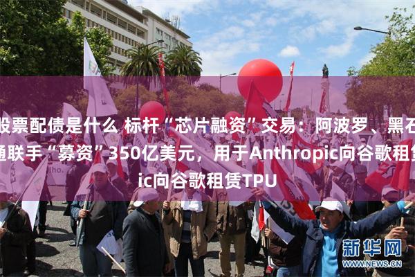 股票配债是什么 标杆“芯片融资”交易：阿波罗、黑石和博通联手“募资”350亿美元，用于Anthropic向谷歌租赁TPU