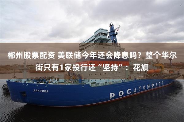 郴州股票配资 美联储今年还会降息吗？整个华尔街只有1家投行还“坚持”：花旗