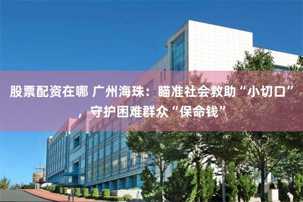 股票配资在哪 广州海珠：瞄准社会救助“小切口”，守护困难群众“保命钱”