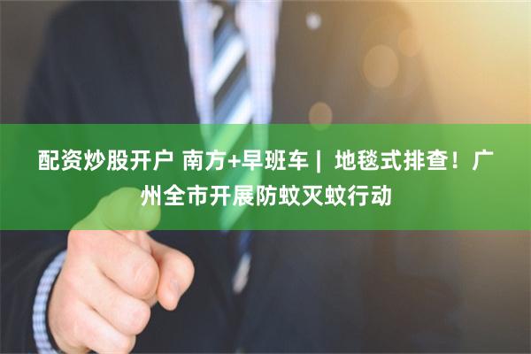 配资炒股开户 南方+早班车 |  地毯式排查！广州全市开展防蚊灭蚊行动