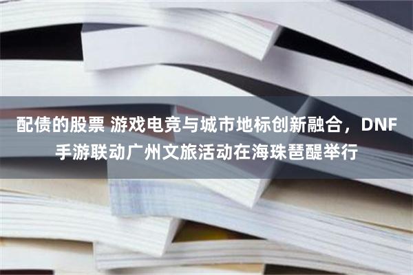 配债的股票 游戏电竞与城市地标创新融合，DNF手游联动广州文旅活动在海珠琶醍举行