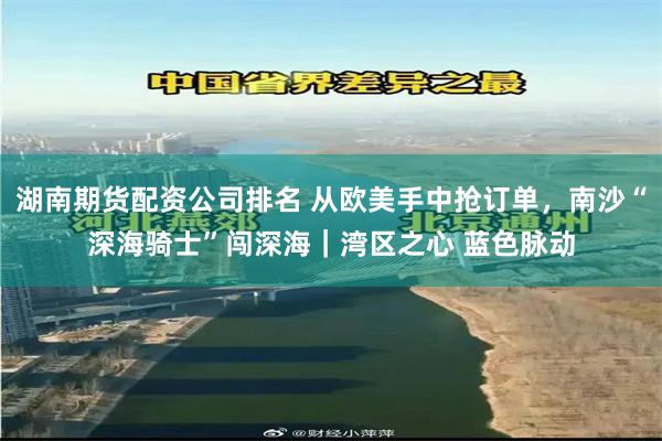 湖南期货配资公司排名 从欧美手中抢订单，南沙“深海骑士”闯深海｜湾区之心 蓝色脉动