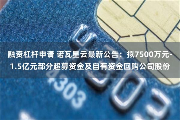 融资杠杆申请 诺瓦星云最新公告：拟7500万元-1.5亿元部分超募资金及自有资金回购公司股份