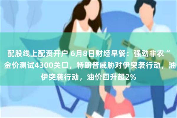 配股线上配资开户 6月8日财经早餐：强劲非农“吓坏”黄金，金价测试4300关口，特朗普威胁对伊突袭行动，油价回升超2%