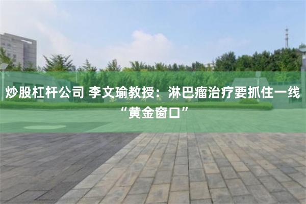炒股杠杆公司 李文瑜教授：淋巴瘤治疗要抓住一线“黄金窗口”