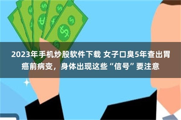 2023年手机炒股软件下载 女子口臭5年查出胃癌前病变，身体出现这些“信号”要注意