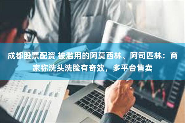 成都股票配资 被滥用的阿莫西林、阿司匹林：商家称洗头洗脸有奇效，多平台售卖