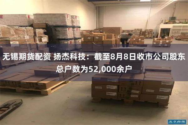 无锡期货配资 扬杰科技：截至8月8日收市公司股东总户数为52,000余户