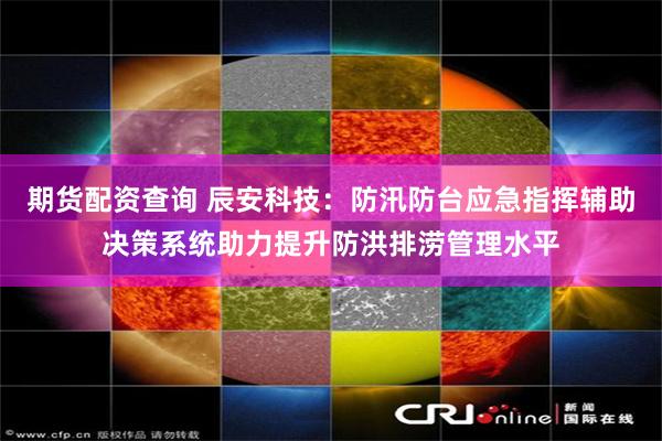 期货配资查询 辰安科技：防汛防台应急指挥辅助决策系统助力提升防洪排涝管理水平