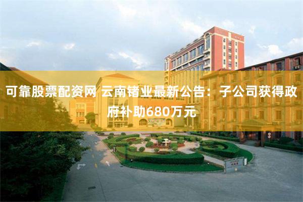 可靠股票配资网 云南锗业最新公告：子公司获得政府补助680万元