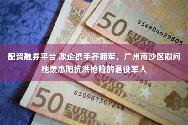 配资融券平台 政企携手齐拥军，广州南沙区慰问驰援惠阳抗洪抢险的退役军人